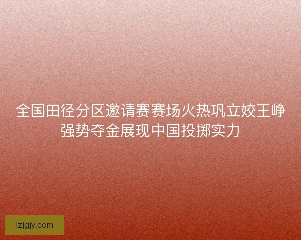 全国田径分区邀请赛赛场火热巩立姣王峥强势夺金展现中国投掷实力