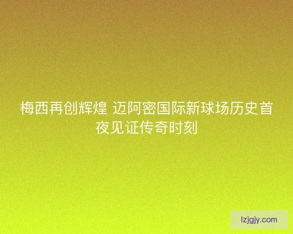 梅西再创辉煌 迈阿密国际新球场历史首夜见证传奇时刻