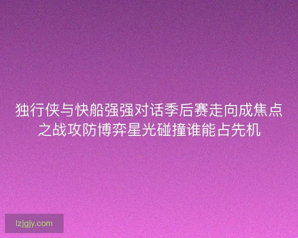 独行侠与快船强强对话季后赛走向成焦点之战攻防博弈星光碰撞谁能占先机