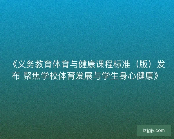 《义务教育体育与健康课程标准（版）发布 聚焦学校体育发展与学生身心健康》