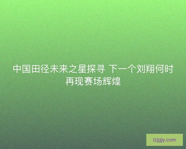 中国田径未来之星探寻 下一个刘翔何时再现赛场辉煌