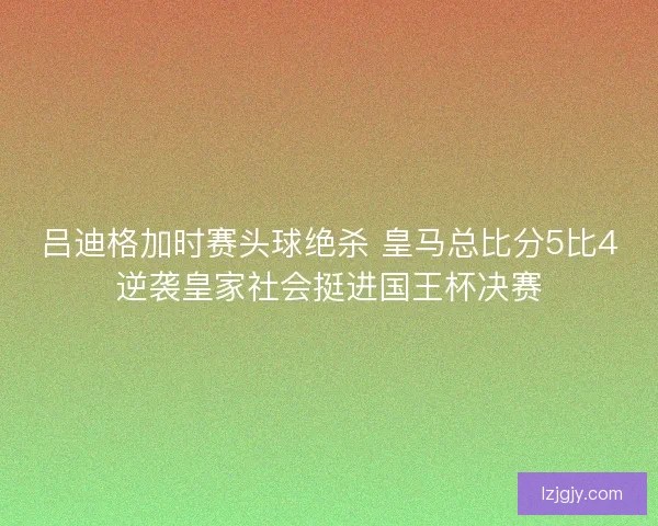 吕迪格加时赛头球绝杀 皇马总比分5比4逆袭皇家社会挺进国王杯决赛