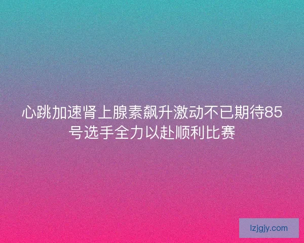 心跳加速肾上腺素飙升激动不已期待85号选手全力以赴顺利比赛