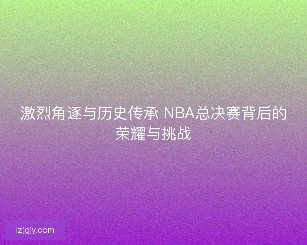 激烈角逐与历史传承 NBA总决赛背后的荣耀与挑战 激烈角逐与历史传承 NBA总决赛背后的荣耀与挑战