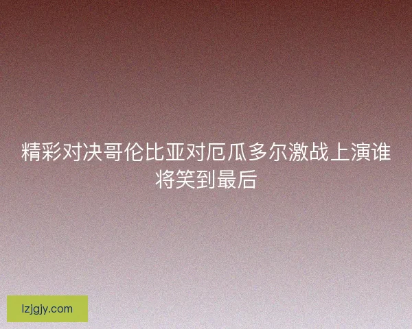 精彩对决哥伦比亚对厄瓜多尔激战上演谁将笑到最后