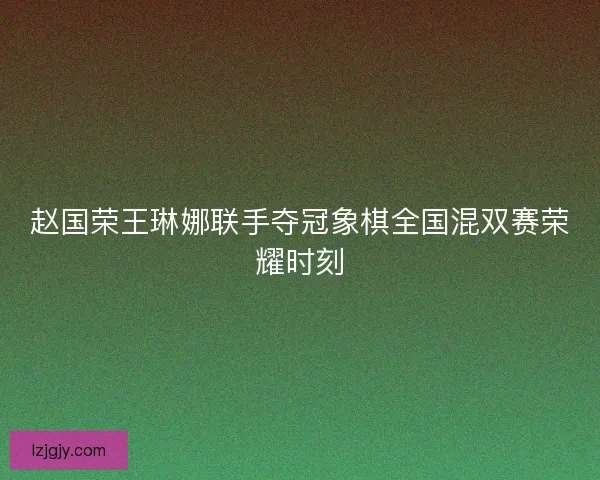 赵国荣王琳娜联手夺冠象棋全国混双赛荣耀时刻