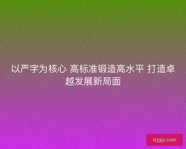 以严字为核心 高标准锻造高水平 打造卓越发展新局面