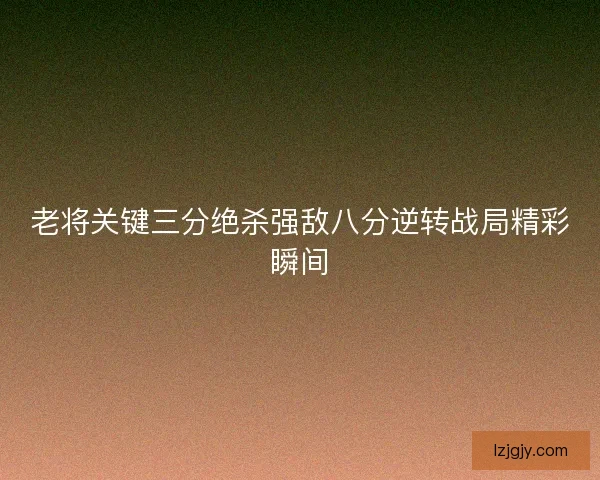 老将关键三分绝杀强敌八分逆转战局精彩瞬间 老将关键三分绝杀强敌八分逆转战局精彩瞬间