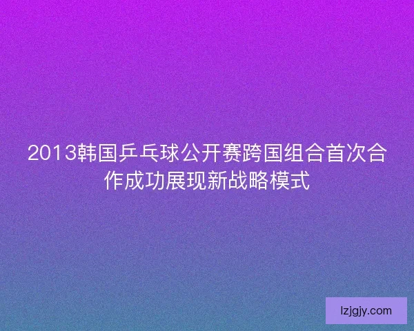 2013韩国乒乓球公开赛跨国组合首次合作成功展现新战略模式