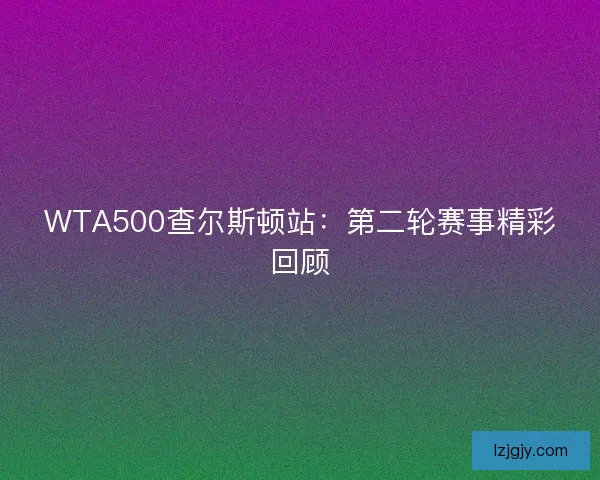 WTA500查尔斯顿站：第二轮赛事精彩回顾