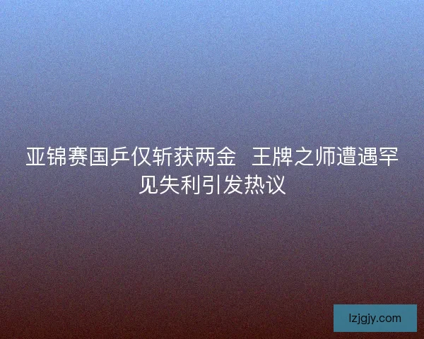 亚锦赛国乒仅斩获两金 王牌之师遭遇罕见失利引发热议 亚锦赛国乒仅斩获两金 王牌之师遭遇罕见失利引发热议
