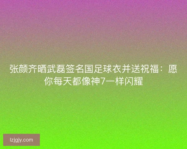 张颜齐晒武磊签名国足球衣并送祝福:愿你每天都像神7一样闪耀 张颜齐晒武磊签名国足球衣并送祝福:愿你每天都像神7一样闪耀