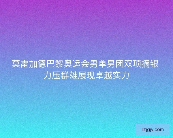 莫雷加德巴黎奥运会男单男团双项摘银 力压群雄展现卓越实力 莫雷加德巴黎奥运会男单男团双项摘银 力压群雄展现卓越实力