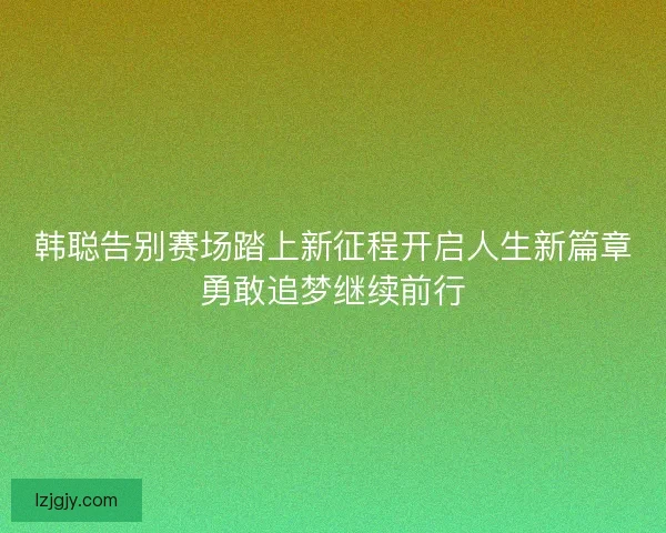 韩聪告别赛场踏上新征程开启人生新篇章勇敢追梦继续前行 韩聪告别赛场踏上新征程开启人生新篇章勇敢追梦继续前行