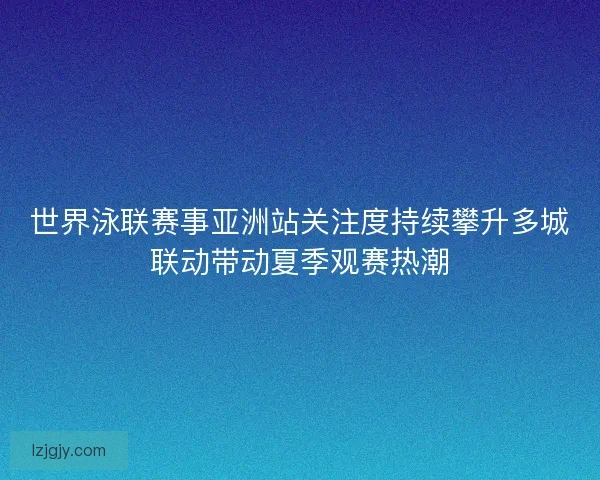 世界泳联赛事亚洲站关注度持续攀升多城联动带动夏季观赛热潮 世界泳联赛事亚洲站关注度持续攀升多城联动带动夏季观赛热潮