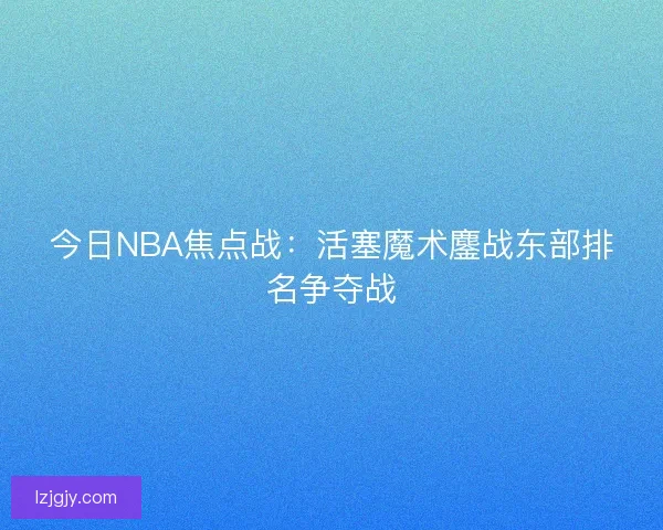 今日NBA焦点战：活塞魔术鏖战东部排名争夺战