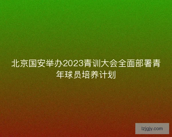 北京国安举办2023青训大会全面部署青年球员培养计划