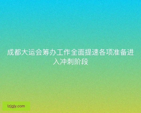 成都大运会筹办工作全面提速各项准备进入冲刺阶段