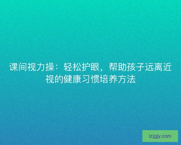 课间视力操：轻松护眼，帮助孩子远离近视的健康习惯培养方法