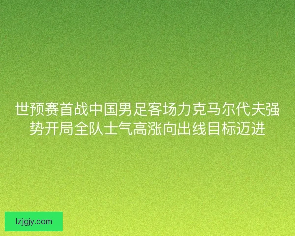 世预赛首战中国男足客场力克马尔代夫强势开局全队士气高涨向出线目标迈进