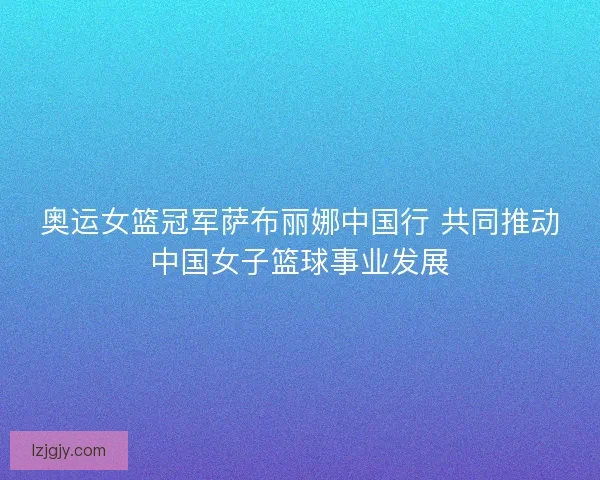 奥运女篮冠军萨布丽娜中国行 共同推动中国女子篮球事业发展