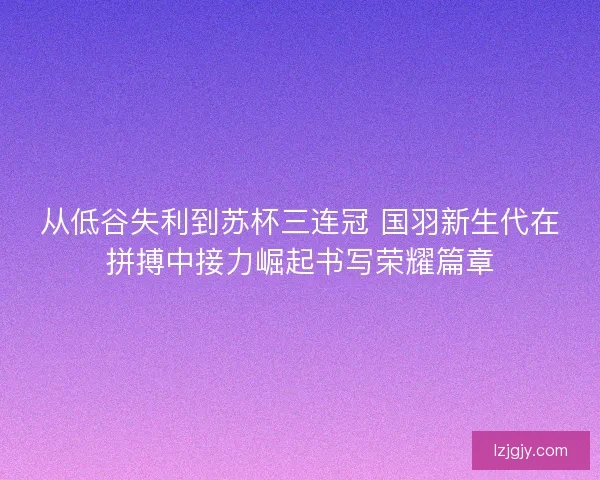 从低谷失利到苏杯三连冠 国羽新生代在拼搏中接力崛起书写荣耀篇章