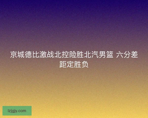 京城德比激战北控险胜北汽男篮 六分差距定胜负