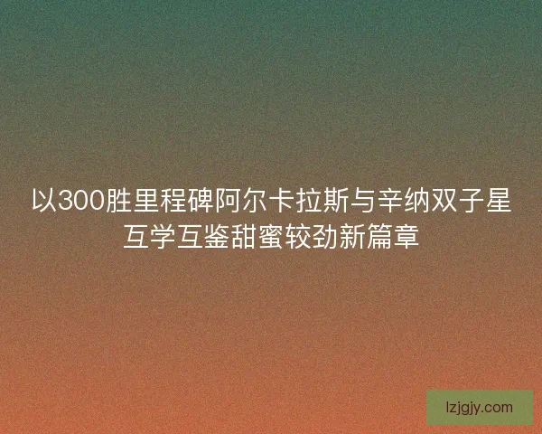 以300胜里程碑阿尔卡拉斯与辛纳双子星互学互鉴甜蜜较劲新篇章 以300胜里程碑阿尔卡拉斯与辛纳双子星互学互鉴甜蜜较劲新篇章