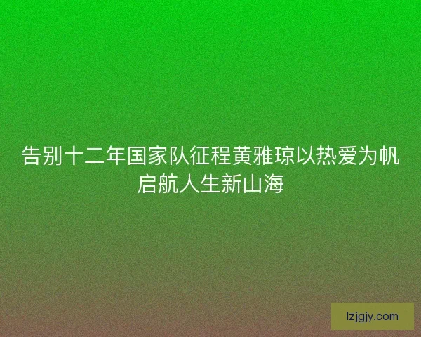 告别十二年国家队征程黄雅琼以热爱为帆启航人生新山海