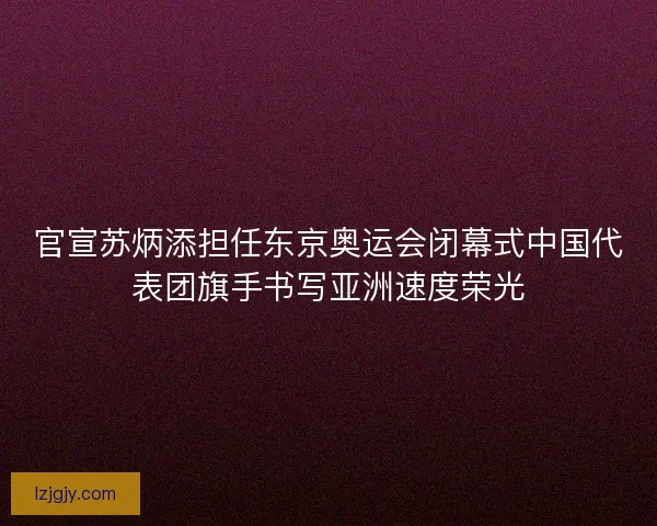 官宣苏炳添担任东京奥运会闭幕式中国代表团旗手书写亚洲速度荣光 官宣苏炳添担任东京奥运会闭幕式中国代表团旗手书写亚洲速度荣光