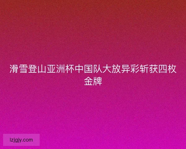 滑雪登山亚洲杯中国队大放异彩斩获四枚金牌 滑雪登山亚洲杯中国队大放异彩斩获四枚金牌