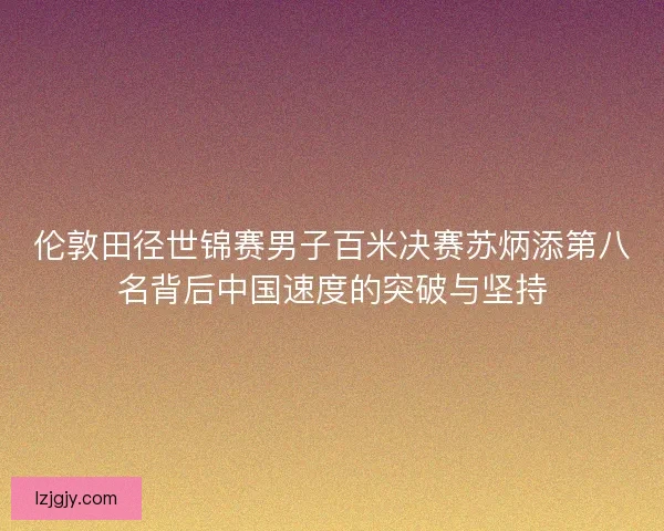 伦敦田径世锦赛男子百米决赛苏炳添第八名背后中国速度的突破与坚持 伦敦田径世锦赛男子百米决赛苏炳添第八名背后中国速度的突破与坚持
