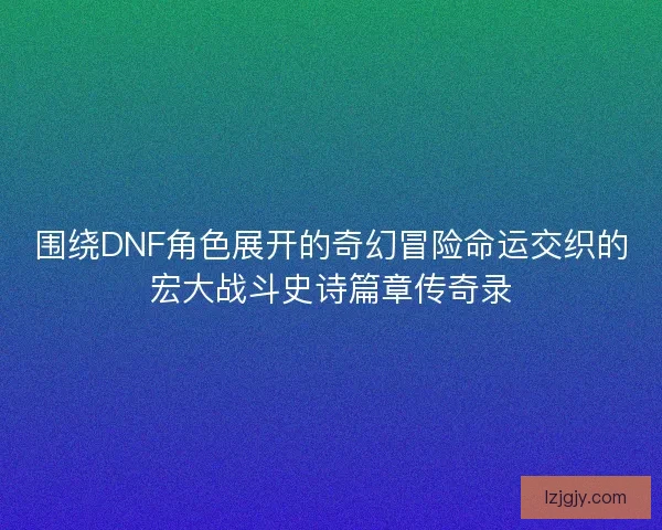 围绕DNF角色展开的奇幻冒险命运交织的宏大战斗史诗篇章传奇录 围绕DNF角色展开的奇幻冒险命运交织的宏大战斗史诗篇章传奇录
