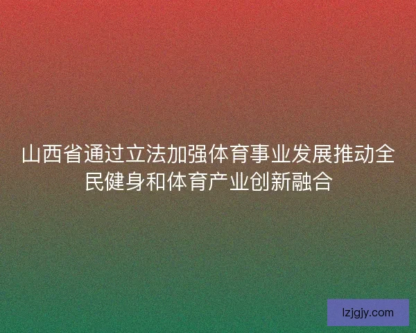 山西省通过立法加强体育事业发展推动全民健身和体育产业创新融合 山西省通过立法加强体育事业发展推动全民健身和体育产业创新融合